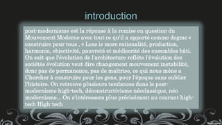 introduction
post-modernisme est la réponse à la remise en question du
Mouvement Moderne avec tout ce qu'il a apporté comme dogme «
construire pour tous , « Less is more rationalité, production,
harmonie, objectivité, pauvreté et médiocrité des ensembles bâti.
On sait que l'évolution de l'architecture reflète l'évolution des
sociétés évolution veut dire changement mouvement instabilité,
donc pas de permanence, pas de maîtrise, ce qui nous mène a
Chercher à construire pour les gens, pour l'époque sans oublier
l'histoire. On retrouve plusieurs tendances dans le post-
modernisme high-tech, déconstructivisme néoclassique, néo
modernisme... On s'intéressera plus précisément au courant high-
tech High-tech
 