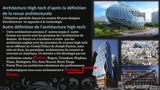 Architecture High-tech d'après la définition
de la revue architecturale
Utilisation générale depuis les années 80 pour designer
d'architecture où apparait à la technologie
Autre définition de l'architecture high-tech:
• Cette architecture annonce d` autres temps d` autre
formes ces oeuvre sont les premices de l`architecture de
demain du future on a tendance a croire que les
architectes anglais sont les pionniers du courant high-tech
en se référant au Cristal Palace de Joseph Paxton, mais
cela est faux, les premières architectures du courant se
trouvent en Amérique. Ce dernier a été développé par les
architectes comme ;Foster, Rogers, Crimshaw, Hopkins,
Piano, Deslagiers, Pei, Jean Nouvel, Kerio Tange.
• Parmi Tous ces architectes adorateurs des performances
technologiques nous nous intéresseront à Norman
Foster.
 