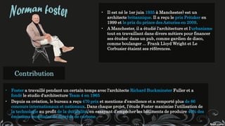 • Il est né le 1er juin 1935 à Manchester) est un
architecte britannique. Il a reçu le prix Pritzker en
1999 et le prix du prince des Asturies en 2009.
• A Manchester, il a étudié l'architecture et l'urbanisme
tout en travaillant dans divers métiers pour financer
ses études: dans un pub, comme gardien de disco,
comme boulanger ... Frank Lloyd Wright et Le
Corbusier étaient ses références.
Contribution
• Foster a travaillé pendant un certain temps avec l'architecte Richard Buckminster Fuller et a
fondé le studio d'architecture Team 4 en 1965
• Depuis sa création, le bureau a reçu 470 prix et mentions d’excellence et a remporté plus de 86
concours internationaux et nationaux. Dans chaque projet, l’étude Foster maximise l’utilisation de
la technologie au profit de la durabilité, en essayant d’empêcher les bâtiments de produire 40% des
émissions mondiales de dioxyde de carbone.
 