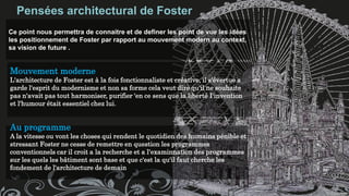 Pensées architectural de Foster
Ce point nous permettra de connaitre et de definer les point de vue les idées
les positionnement de Foster par rapport au mouvement modern au context,
sa vision de future .
Mouvement moderne
L'architecture de Foster est à la fois fonctionnaliste et créative, il s'évertue a
garde l'esprit du modernisme et non sa forme cela veut dire qu'il ne souhaite
pas n'avait pas tout harmoniser, purifier 'en ce sens que la liberté I'invention
et l'humour était essentiel chez lui.
Au programme
A la vitesse ou vont les choses qui rendent le quotidien des humains pénible et
stressant Foster ne cesse de remettre en question les programmes
conventionnels car il croit a la recherche et a l'examinnation des programmes
sur les quels les bâtiment sont base et que c'est la qu'il faut cherche les
fondement de l'architecture de demain
 
