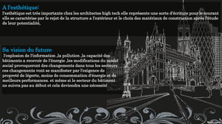 A l'esthétique:
l'esthétique est très importante chez les architectes high tech elle représente une sorte d'écriture pour le courant
elle se caractérise par le rejet de la structure a l'extérieur et le choix des matériaux de construction après l'étude
de leur potentialité,
Sa vision du future:
l'explosion de l'information ,la pollution ,la capacité des
bâtiments a recevoir de l'énergie ,les modifications du model
social provoqueront des changements dans tous les secteurs
ces changements vont se manifester par l'exigence de
propreté de légerte, moins de consommation d'énergie et de
meilleurs performances. et même si le secteur du bâtiment
ne suivra pas au début et cela deviendra une nécessité
 