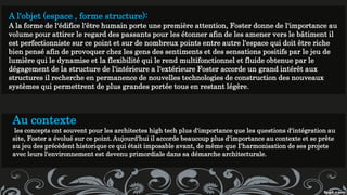 A l'objet (espace , forme structure):
A la forme de l'édifice l'être humain porte une première attention, Foster donne de l'importance au
volume pour attirer le regard des passants pour les étonner afin de les amener vers le bâtiment il
est perfectionniste sur ce point et sur de nombreux points entre autre l'espace qui doit être riche
bien pensé afin de provoquer chez les gens des sentiments et des sensations positifs par le jeu de
lumière qui le dynamise et la flexibilité qui le rend multifonctionnel et fluide obtenue par le
dégagement de la structure de l'intérieure a l'extérieure Foster accorde un grand intérêt aux
structures il recherche en permanence de nouvelles technologies de construction des nouveaux
systèmes qui permettrent de plus grandes portée tous en restant légère.
Au contexte
les concepts ont souvent pour les architectes high tech plus d'importance que les questions d'intégration au
site, Foster a évolué sur ce point. Aujourd'hui il accorde beaucoup plus d'importance au contexte et se prête
au jeu des précèdent historique ce qui était imposable avant, de même que I'harmonisation de ses projets
avec leurs l'environnement est devenu primordiale dans sa démarche architecturale.
 