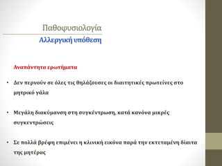 Παθοφυσιολογία
Αλλεργικήυπόθεση
• Δεν περνούν σε όλες τις θηλάζουσες οι διαιτητικές πρωτείνες στο
μητρικό γάλα
• Μεγάλη διακύμανση στη συγκέντρωση, κατά κανόνα μικρές
συγκεντρώσεις
• Σε πολλά βρέφη επιμένει η κλινική εικόνα παρά την εκτεταμένη δίαιτα
της μητέρας
Αναπάντητα ερωτήματα
 