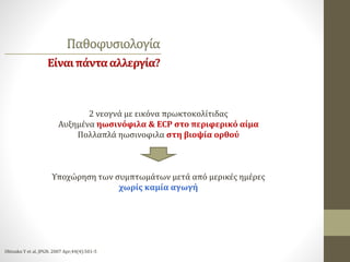 Παθοφυσιολογία
Είναιπάντααλλεργία?
2 νεογνά με εικόνα πρωκτοκολίτιδας
Αυξημένα ηωσινόφιλα & ECP στο περιφερικό αίμα
Πολλαπλά ηωσινοφιλα στη βιοψία ορθού
Υποχώρηση των συμπτωμάτων μετά από μερικές ημέρες
χωρίς καμία αγωγή
Ohtsuko Y et al, JPGN. 2007 Apr;44(4):501-5
 