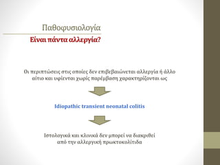 Παθοφυσιολογία
Είναιπάντααλλεργία?
Οι περιπτώσεις στις οποίες δεν επιβεβαιώνεται αλλεργία ή άλλο
αίτιο και υφίενται χωρίς παρέμβαση χαρακτηρίζονται ως
Idiopathic transient neonatal colitis
Ιστολογικά και κλινικά δεν μπορεί να διακριθεί
από την αλλεργική πρωκτοκολίτιδα
 