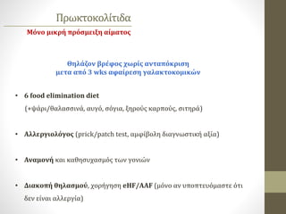 Πρωκτοκολίτιδα
Θηλάζον βρέφος χωρίς ανταπόκριση
μετα από 3 wks αφαίρεση γαλακτοκομικών
• 6 food elimination diet
(+ψάρι/θαλασσινά, αυγό, σόγια, ξηρούς καρπούς, σιτηρά)
• Αλλεργιολόγος (prick/patch test, αμφίβολη διαγνωστική αξία)
• Αναμονή και καθησυχασμός των γονιών
• Διακοπή θηλασμού, χορήγηση eHF/AAF (μόνο αν υποπτευόμαστε ότι
δεν είναι αλλεργία)
Μόνο μικρή πρόσμειξη αίματος
 