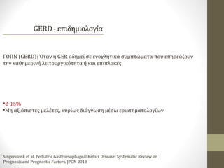 ΓΟΠΝ (GERD): Όταν η GER οδηγεί σε ενοχλητικά συμπτώματα που επηρεάζουν
την καθημερινή λειτουργικότητα ή και επιπλοκές
•2-15%
•Μη αξιόπιστες μελέτες, κυρίως διάγνωση μέσω ερωτηματολογίων
Singendonk et al. Pediatric Gastroesophageal Reflux Disease: Systematic Review on
Prognosis and Prognostic Factors, JPGN 2018
 