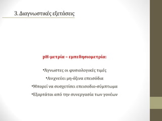 pH-μετρία – εμπεδησιομετρία:
•Άγνωστες οι φυσιολογικές τιμές
•Ανιχνεύει μη-όξινα επεισόδια
•Μπορεί να συσχετίσει επεισοδιο-σύμπτωμα
•Εξαρτάται από την συνεργασία των γονέων
 