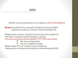 Εφόσον η συμπτωματολογία είναι συμβατή με όξινη παλινδρόμηση
Βρέφη (ευερεθιστότητα, ανησυχία, δυσχέρεια σίτισης, Sandifer,
αιματέμεση, μέλαινες, αναιμία, στασιμότητα βάρους):
•Μικρά συχνά γεύματα, αποφυγή υπερ-σίτισης, κλίση κρεβατιού
•eHF γάλα / αποφυγή γαλακτοκομικών η μητέρα
•Η μείωση γαστρικής οξύτητας βοηθά ??????? (PPI, ρανιτιδίνη)
 Ναι στην οισοφαγίτιδα
 Όχι στο υπερβολικό κλάμα
•Βραχύ σχήμα PPI για εκτίμηση της ανταπόκρισης
•Παραπομπή σε παιδογαστρεντερολόγο (ενδοσκόπηση/ph-MII)
 