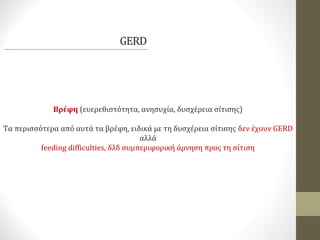 Βρέφη (ευερεθιστότητα, ανησυχία, δυσχέρεια σίτισης)
Τα περισσότερα από αυτά τα βρέφη, ειδικά με τη δυσχέρεια σίτισης δεν έχουν GERD
αλλά
feeding difficulties, δλδ συμπεριφορική άρνηση προς τη σίτιση
 