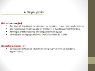 Θολοπλαστική (w)
• Απειλητικά συμπτώματα (άπνοιες) αν αποτύχει η συντηρητική θεραπεία
• Χρόνια επίμονα συμπτώματα αν αποτύχει η συμπτωματική θεραπεία
• Αδυναμία αποδέσμευσης από φαρμακευτική αγωγή
• Υποκείμενο νόσημα με κίνδυνο επιπλοκών από τη GERD
Νηστιδική σίτιση (w)
• Είναι μια εναλλακτική επιλογή του χειρουργείου στις παραπάνω
περιπτώσεις
 