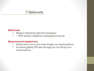 Πρόγνωση
• Μικρή η πιθανότητα Barrett οισοφάγου
• ~ 50% παιδιών λαμβάνουν μακροχρόνια αγωγή
Προγνωστικοί παράγοντες
• Ηλικία κάτω των 5 ετών στην έναρξη των συμπτωμάτων
• Η ανάγκη χρήσης PPI από την αρχή για τον έλεγχο των
συμπτωμάτων
 