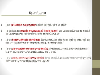 1. Πως ορίζεται η GER/GERD βρέφη και παιδιά 0-18 ετών?
2. Ποιά είναι τα σημεία συναγερμού («red flags») για να διακρίνουμε τα παιδιά
με GERD ή άλλες καταστάσεις από την απλή GER?
3. Ποιές διαγνωστικές εξετάσεις έχουν επιπλέον αξία περα από το ιστορικό και
την αντικειμενική εξέταση σε παιδιά με πιθανή GERD?
4. Ποιές μη-φαρμακολογικές θεραπείες είναι ασφαλείς και αποτελεσματικές
για τη βελτίωση των συμπτωμάτων της GERD?
5. Ποιές φαρμακολογικές θεραπείες είναι ασφαλείς και αποτελεσματικές για τη
βελτίωση των συμπτωμάτων της GERD?
 