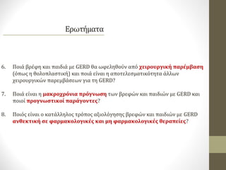 6. Ποιά βρέφη και παιδιά με GERD θα ωφεληθούν από χειρουργική παρέμβαση
(όπως η θολοπλαστική) και ποιά είναι η αποτελεσματικότητα άλλων
χειρουργικών παρεμβάσεων για τη GERD?
7. Ποιά είναι η μακροχρόνια πρόγνωση των βρεφών και παιδιών με GERD και
ποιοί προγνωστικοί παράγοντες?
8. Ποιός είναι ο κατάλληλος τρόπος αξιολόγησης βρεφών και παιδιών με GERD
ανθεκτική σε φαρμακολογικές και μη φαρμακολογικές θεραπείες?
 