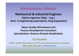 Konstantinos Choulis
     Mechanical & Industrial Engineer
           Diplom Ingenieur (Dipl. – Ing.),
 M.Sc. in Engineering (equivalent), CEng (equivalent)

           Water Quality &Treatment and
          Process Development Consultant
    Specialization: Reverse Osmosis Desalination

                      Co-Founder
Water Quality &Treatment and Process Development Consultant,
             R&D, Sales Manager at MySpring Co.
 
