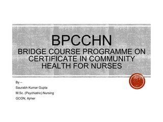 BPCCHN
BRIDGE COURSE PROGRAMME ON
CERTIFICATE IN COMMUNITY
HEALTH FOR NURSES
By –
Saurabh Kumar Gupta
M.Sc. (Psychiatric) Nursing
GCON, Ajmer
 