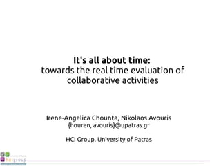 It's all about time:
towards the real time evaluation of
collaborative activities
Irene-Angelica Chounta, Nikolaos Avouris
{houren, avouris}@upatras.gr
HCI Group, University of Patras
 