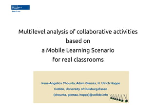 Multilevel analysis of collaborative activities 
based on 
a Mobile Learning Scenario 
for real classrooms 
Irene-Angelica Chounta, Adam Giemza, H. Ulrich Hoppe 
Collide, University of Duisburg-Essen 
{chounta, giemza, hoppe}@collide.info 
 