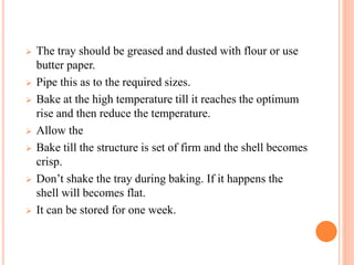 The tray should be greased and dusted with flour or use
butter paper.
 Pipe this as to the required sizes.
 Bake at the high temperature till it reaches the optimum
rise and then reduce the temperature.
 Allow the
 Bake till the structure is set of firm and the shell becomes
crisp.
 Don’t shake the tray during baking. If it happens the
shell will becomes flat.
 It can be stored for one week.
 
