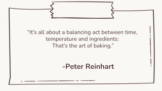 -Peter Reinhart
“It's all about a balancing act between time,
temperature and ingredients:
That's the art of baking.”
 