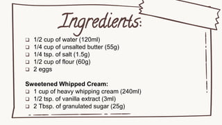 Ingredients:
 1/2 cup of water (120ml)
 1/4 cup of unsalted butter (55g)
 1/4 tsp. of salt (1.5g)
 1/2 cup of flour (60g)
 2 eggs
Sweetened Whipped Cream:
 1 cup of heavy whipping cream (240ml)
 1/2 tsp. of vanilla extract (3ml)
 2 Tbsp. of granulated sugar (25g)
 