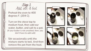 Step 1:
Add, stir, & boil
• Preheat the oven to 400
degrees F. (204 C).
• Turn on the stove top to
medium heat, then add our
water, butter, and salt to a pot.
(if your butter is not unsalted, then, you
don’t have to add salt)
• Stir occasionally until the
mixture starts to boil. And then
remove the pot from the heat.
 
