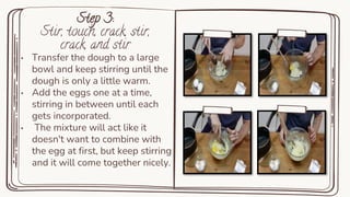 Step 3:
Stir, touch, crack, stir,
crack, and stir
• Transfer the dough to a large
bowl and keep stirring until the
dough is only a little warm.
• Add the eggs one at a time,
stirring in between until each
gets incorporated.
• The mixture will act like it
doesn't want to combine with
the egg at first, but keep stirring
and it will come together nicely.
 