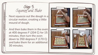 Step 5:
Squeeze and Bake
• Next squeeze out the dough in a
circular motion, creating a little
mound of dough.
• And then bake them in the oven
at 400 degrees F (204 C) for 15
minutes, then turn the oven
down to 350 degrees F (170 C)
and bake them for an additional
30 minutes.
 