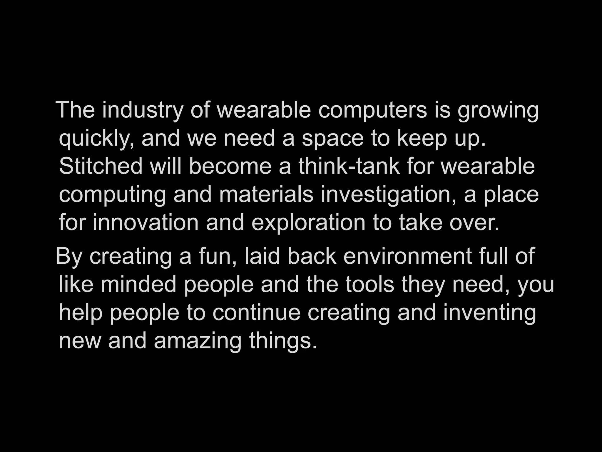    The industry of wearable computers is growing quickly, and we need a space to keep up. Stitched will become a think-tank for wearable computing and materials investigation, a place for innovation and exploration to take over.     By creating a fun, laid back environment full of like minded people and the tools they need, you help people to continue creating and inventing new and amazing things. 