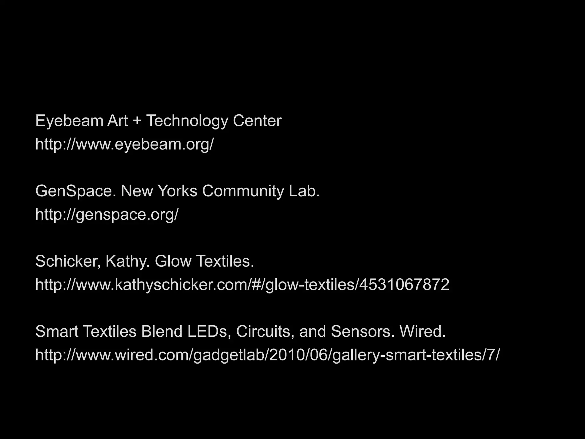 Eyebeam Art + Technology Centerhttp://www.eyebeam.org/GenSpace. New Yorks Community Lab.http://genspace.org/Schicker, Kathy. Glow Textiles. http://www.kathyschicker.com/#/glow-textiles/4531067872Smart Textiles Blend LEDs, Circuits, and Sensors. Wired. http://www.wired.com/gadgetlab/2010/06/gallery-smart-textiles/7/