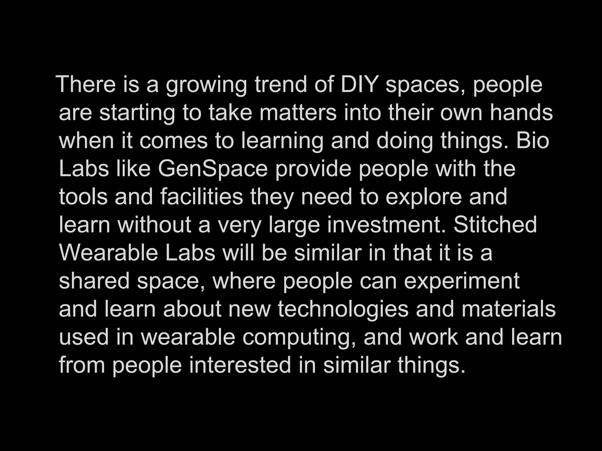    There is a growing trend of DIY spaces, people are starting to take matters into their own hands when it comes to learning and doing things. Bio Labs like GenSpace provide people with the tools and facilities they need to explore and learn without a very large investment. Stitched Wearable Labs will be similar in that it is a shared space, where people can experiment and learn about new technologies and materials used in wearable computing, and work and learn from people interested in similar things. 