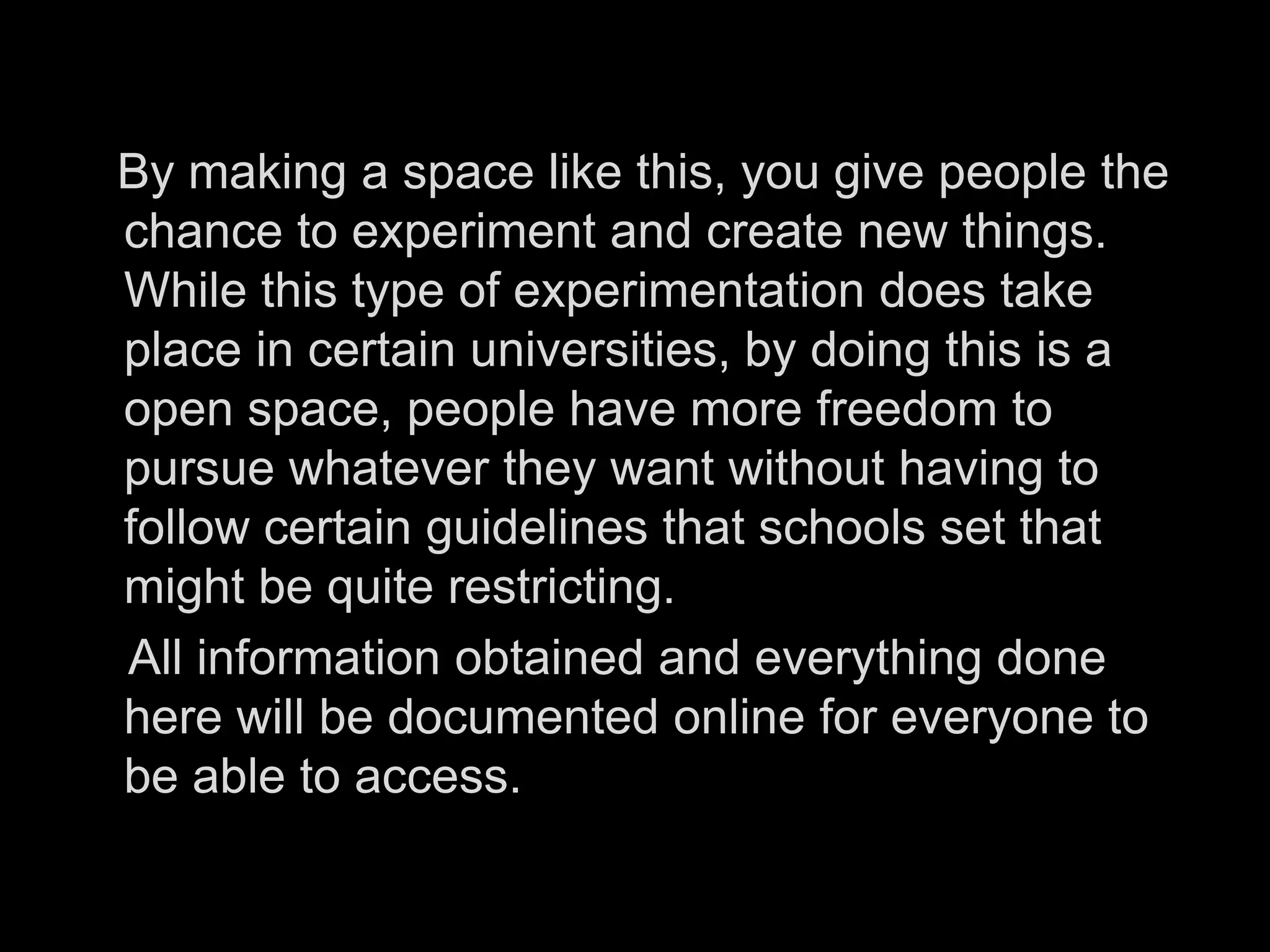    By making a space like this, you give people the chance to experiment and create new things. While this type of experimentation does take place in certain universities, by doing this is a open space, people have more freedom to pursue whatever they want without having to follow certain guidelines that schools set that might be quite restricting.     All information obtained and everything done here will be documented online for everyone to be able to access. 