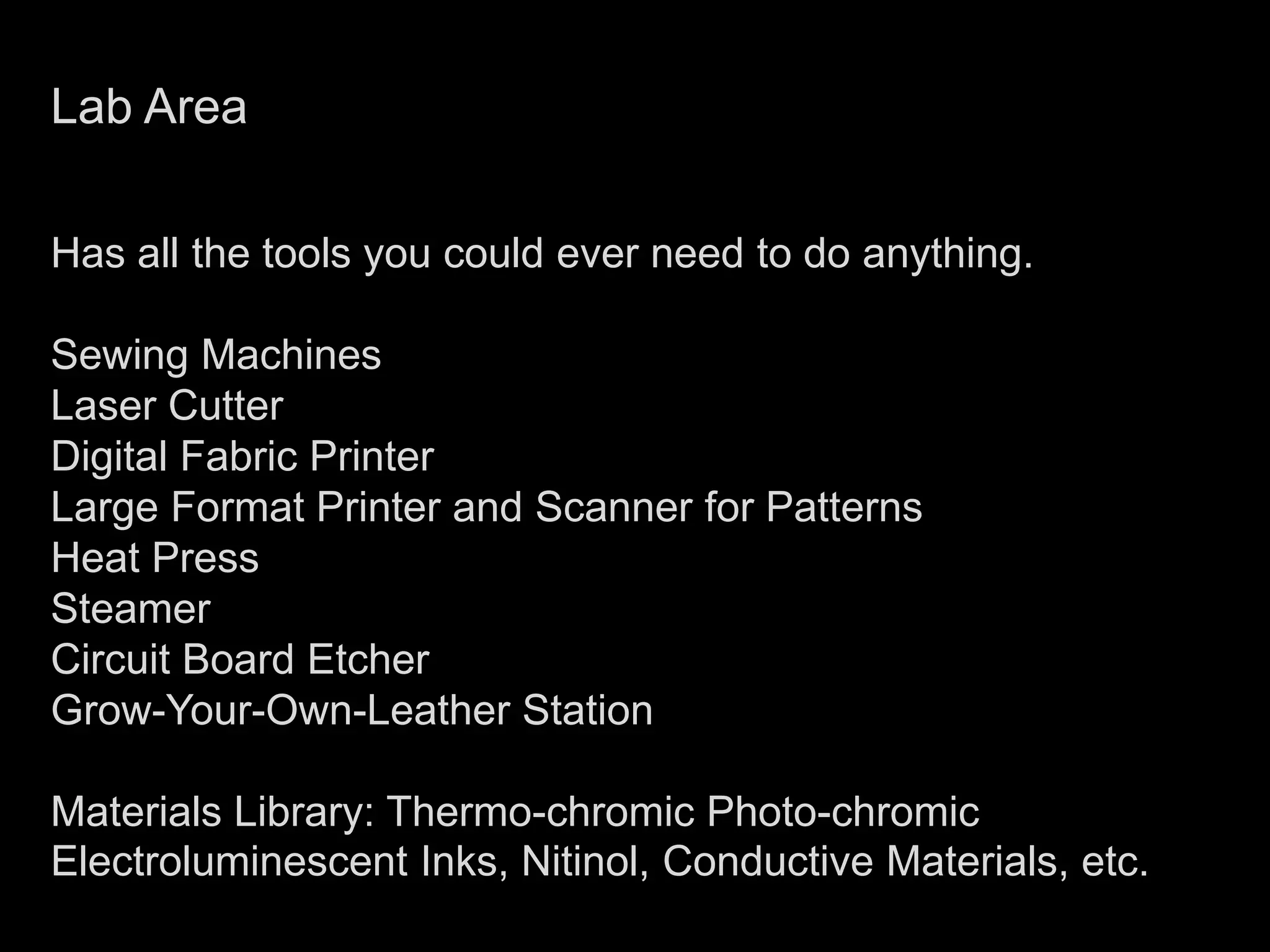 Lab AreaHas all the tools you could ever need to do anything.Sewing MachinesLaser CutterDigital Fabric PrinterLarge Format Printer and Scanner for PatternsHeat PressSteamerCircuit Board EtcherGrow-Your-Own-Leather StationMaterials Library: Thermo-chromic Photo-chromic Electroluminescent Inks, Nitinol, Conductive Materials, etc. 