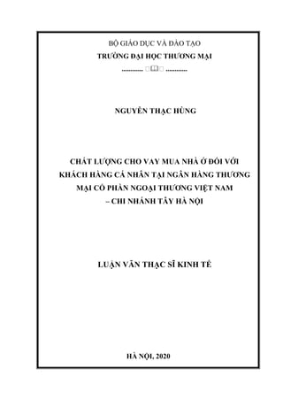 BỘ GIÁO DỤC VÀ ĐÀO TẠO
TRƯỜNG ĐẠI HỌC THƯƠNG MẠI
............ �� ............
NGUYỄN THẠC HÙNG
CHẤT LƯỢNG CHO VAY MUA NHÀ Ở ĐỐI VỚI
KHÁCH HÀNG CÁ NHÂN TẠI NGÂN HÀNG THƯƠNG
MẠI CỔ PHẦN NGOẠI THƯƠNG VIỆT NAM
– CHI NHÁNH TÂY HÀ NỘI
LUẬN VĂN THẠC SĨ KINH TẾ
HÀ NỘI, 2020
 