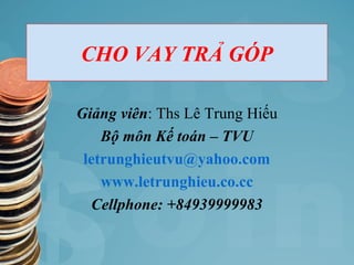 CHO VAY TRẢ GÓP
Giảng viên: Ths Lê Trung Hiếu
Bộ môn Kế toán – TVU
letrunghieutvu@yahoo.com
www.letrunghieu.co.cc
Cellphone: +84939999983
 