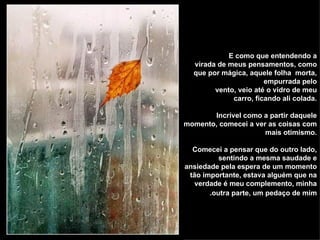 E como que entendendo a  virada de meus pensamentos, como que por mágica, aquele folha  morta, empurrada pelo vento, veio até o vidro de meu carro, ficando ali colada. Incrível como a partir daquele momento, comecei a ver as coisas com mais otimismo. Comecei a pensar que do outro lado, sentindo a mesma saudade e ansiedade pela espera de um momento tão importante, estava alguém que na verdade é meu complemento, minha outra parte, um pedaço de mim.   
