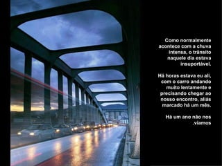 Como normalmente acontece com a chuva intensa, o trânsito naquele dia estava insuportável. Há horas estava eu ali, com o carro andando muito lentamente e precisando chegar ao nosso encontro, aliás marcado há um mês. Há um ano não nos víamos. 