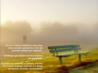 Ao ver o banco próximo a sua casa, meu coração apresentou nem sei quantas batidas por segundo. Confesso que estava no meu máximo de ansiedade. Ensaiava as palavras os gestos, a forma de romper qualquer barreira e ir direto ao abraço, ao beijo, ao recomeço. 