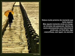 Estava muito próximo do memento que tanto esperei. Mas aquele momento ainda era longo, os minutos não passavam. Sentia-me como atravessando uma interminável ponte que, ao final dela, algo maravilhoso, sem igual, me acenava. 