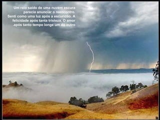 Um raio saído de uma nuvem escura parecia anunciar o reencontro. Senti como uma luz após a escuridão. A felicidade após tanta tristeza. O amor após tanto tempo longe um do outro. 