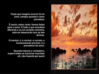 Festa que imagino ocorrer lá em cima, sempre quando o amor prevalece. É assim, estou certo: fomos feitos para o amor. E tudo o que acontece diferente e ou em sentido contrário, está em desacordo com as leis divinas.  O normal, é, o normal, o correto, o humanamente previsto, é o prevalecer do amor. Quando intenso e verdadeiro, supera todas as barreiras inseridas ali, não importa por quem.  
