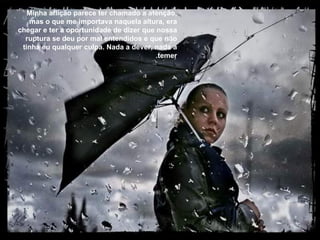 Minha aflição parece ter chamado a atenção, mas o que me importava naquela altura, era chegar e ter a oportunidade de dizer que nossa ruptura se deu por mal entendidos e que não tinha eu qualquer culpa. Nada a dever, nada a temer. 