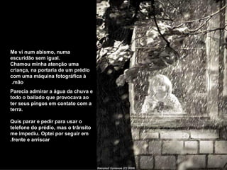 Me vi num abismo, numa escuridão sem igual. Chamou minha atenção uma criança, na portaria de um prédio com uma máquina fotográfica à mão.  Parecia admirar a água da chuva e todo o bailado que provocava ao ter seus pingos em contato com a terra. Quis parar e pedir para usar o telefone do prédio, mas o trânsito me impediu. Optei por seguir em frente e arriscar. 