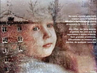 No carro vizinho uma linda criança parecia também admirar o bailado que a chuva provocava no vidro do carro. Seu olhar, tão puro quanto angelical, fez com que me reportasse à minha infância. Sem grandes problemas, dificuldades ou tristeza por perdas, de qualquer natureza. 