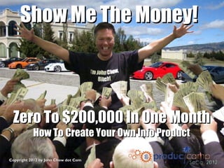 Show Me The Money!



 Zero To $200,000 In One Month
           How To Create Your Own Info Product

Copyright 2012 by John Chow dot Com
 