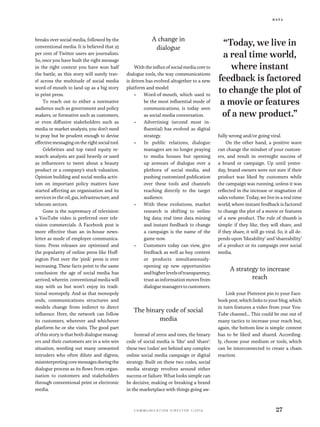 D a t a
c o m m u n i c a t i o n d i r e c t o r 1 / 2 0 1 6 27
breaks over social media, followed by the
conventional media. It is believed that 25
per cent of Twitter users are journalists.
So, once you have built the right message
in the right context you have won half
the battle, as this story will surely trav-
el across the multitude of social media
word-of-mouth to land up as a big story
in print press.
To reach out to either a normative
audience such as government and policy
makers, or formative such as customers,
or even diffusive stakeholders such as
media or market analysts, you don’t need
to pray but be prudent enough to devise
effectivemessagingontherightsocialtool.
Celebrities and top rated equity re-
search analysts are paid heavily or used
as influencers to tweet about a beauty
product or a company’s stock valuation.
Opinion building and social media activ-
ism on important policy matters have
started affecting an organisation and its
services in the oil, gas, infrastructure, and
telecom sectors.
Gone is the supremacy of television:
a YouTube video is preferred over tele-
vision commercials. A Facebook post is
more effective than an in-house news-
letter as mode of employee communica-
tions. Press releases are optimised and
the popularity of online press like Huff-
ington Post over the 'pink' press is ever
increasing. These facts point to the same
conclusion: the age of social media has
arrived, wherein conventional media will
stay with us but won’t enjoy its tradi-
tional monopoly. And as that monopoly
ends, communications structures and
models change from indirect to direct
influence. Here, the network can follow
its customers, wherever and whichever
platform he or she visits. The good part
of this story is that both dialogue manag-
ers and their customers are in a win-win
situation, weeding out many unwanted
intruders who often dilute and digress,
misinterpreting core messages during the
dialogue process as its flows from organ-
isation to customers and stakeholders
through conventional print or electronic
media.
A change in
dialogue
With the influx of social media core to
dialogue tools, the way communications
is driven has evolved altogether to a new
platform and model:
•	 Word-of-mouth, which used to
be the most influential mode of
communications, is today seen
as social media conversation.
•	 Advertising (second most in-
fluential) has evolved as digital
strategy.
•	 In public relations, dialogue
managers are no longer praying
to media houses but opening
up avenues of dialogue over a
plethora of social media, and
pushing customized publication
over these tools and channels
reaching directly to the target
audience.
•	 With these evolutions, market
research is shifting to online
big data; real time data mining
and instant feedback to change
a campaign is the name of the
game now.
•	 Customers today can view, give
feedback as well as buy content
or products simultaneously-
opening up new opportunities
andhigherlevelsoftransparency,
trust as information moves from
dialogue managers to customers.
The binary code of social
media
Instead of zeros and ones, the binary
code of social media is ‘like’ and ‘share’:
these two ‘codes’ are behind any complex
online social media campaign or digital
strategy. Built on these two codes, social
media strategy revolves around either
success or failure. What looks simple can
be decisive, making or breaking a brand
in the marketplace with things going aw-
fully wrong and/or going viral.
On the other hand, a positive wave
can change the mindset of your custom-
ers, and result in overnight success of
a brand or campaign. Up until yester-
day, brand owners were not sure if their
product was liked by customers while
the campaign was running, unless it was
reflected in the increase or stagnation of
sales volume. Today, we live in a real time
world, where instant feedback is factored
to change the plot of a movie or features
of a new product. The rule of thumb is
simple: if they like, they will share, and
if they share, it will go viral. So, it all de-
pends upon ‘likeability’ and ‘shareability’
of a product or its campaign over social
media.
A strategy to increase
reach
Link your Pinterest pin to your Face-
book post, which links to your blog, which
in turn features a video from your You-
Tube channel…. This could be one out of
many tactics to increase your reach but,
again, the bottom line is simple: content
has to be liked and shared. According-
ly, choose your medium or tools, which
can be interconnected to create a chain
reaction.
“Today, we live in
a real time world,
where instant
feedback is factored
to change the plot of
a movie or features
of a new product.”
 