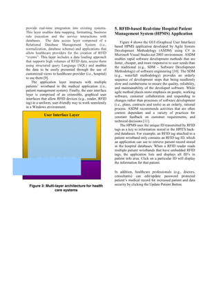 provide real-time integration into existing systems.       5. RFID-based Real-time Hospital Patient
This layer enables data mapping, formatting, business      Management System (HPMS) Application
rule execution and the service interactions with
databases. The data access layer composed of a                 Figure 4 shows the GUI (Graphical User Interface)
Relational Database Management System (i.e.,               based HPMS application developed by Agile System
normalization, database schema) and applications that      Development Methodology (ASDM) using C# in
allow healthcare providers for the creation of RFID        Microsoft Visual Studio.net 2003 environment. ASDM
“events”. This layer includes a data loading approach      enables rapid software development methods that are
that supports high volumes of RFID data, access them       faster, cheaper, and more responsive to user needs than
using structured query Language (SQL) and enables          the traditional (e.g., SDM - Software Development
the data to be easily presented through the use of         Methodology) of software engineering [10]. The SDM
customized views to healthcare provider (i.e., hospital)   (e.g., waterfall methodology) provides an orderly
to use them [9].                                           sequence of development steps that being needlessly
    The application layer interacts with multiple          slow and cumbersome to ensure the quality, reliability,
patients’ wristband in the medical application (i.e.,      and maintainability of the developed software. While
patient management system). Finally, the user interface    agile method places more emphasis on people, working
layer is comprised of an extensible, graphical user        software, customer collaboration and responding to
interfaces that allow RFID devices (e.g., reader, RFID     changes rather than processes of software development
tag) in a uniform, user-friendly way to work seamlessly    (i.e., plans, contracts and tools) as an orderly, rational
in a Windows environment.                                  process. ASDM recommends activities that are often
                                                           context dependant and a variety of practices for
            User Interface Layer                           constant feedback on customer requirements, and
                                                           technical decisions [11].
                                                               The HPMS uses the unique ID transmitted by RFID
                                                           tags as a key to information stored in the HPITS back-
                                                           end databases. For example, an RFID tag attached to a
                                                           patient wristband only contains an RFID tag ID, which
                                                           an application can use to retrieve patient record stored
                                                           in the hospital databases. When a RFID reader reads
                                                           multiple patient wristbands that have embedded RFID
                                                           tags, the application lists and displays all ID’s in
                                                           patient info area. Click on a particular ID will display
                                                           the information for that patient.

                                                           In addition, healthcare professionals (e.g., doctors,
                                                           consultants) can edit/update password protected
                                                           patient’s medical record for increased patient and data
  Figure 3: Multi-layer architecture for health            security by clicking the Update Patient Button.
                  care systems
 