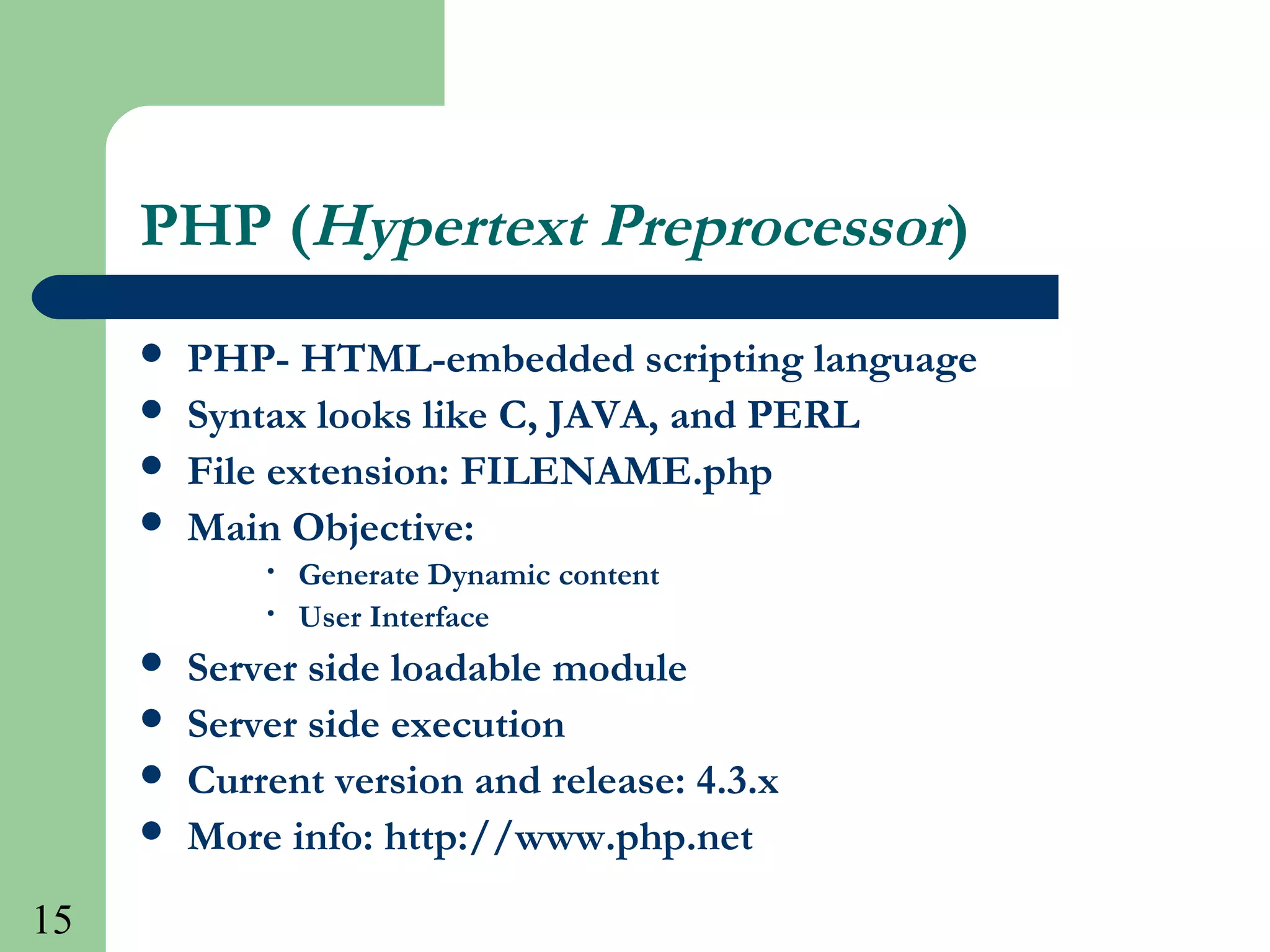 15
PHP (Hypertext Preprocessor)
 PHP- HTML-embedded scripting language
 Syntax looks like C, JAVA, and PERL
 File extension: FILENAME.php
 Main Objective:
• Generate Dynamic content
• User Interface
 Server side loadable module
 Server side execution
 Current version and release: 4.3.x
 More info: http://www.php.net
 