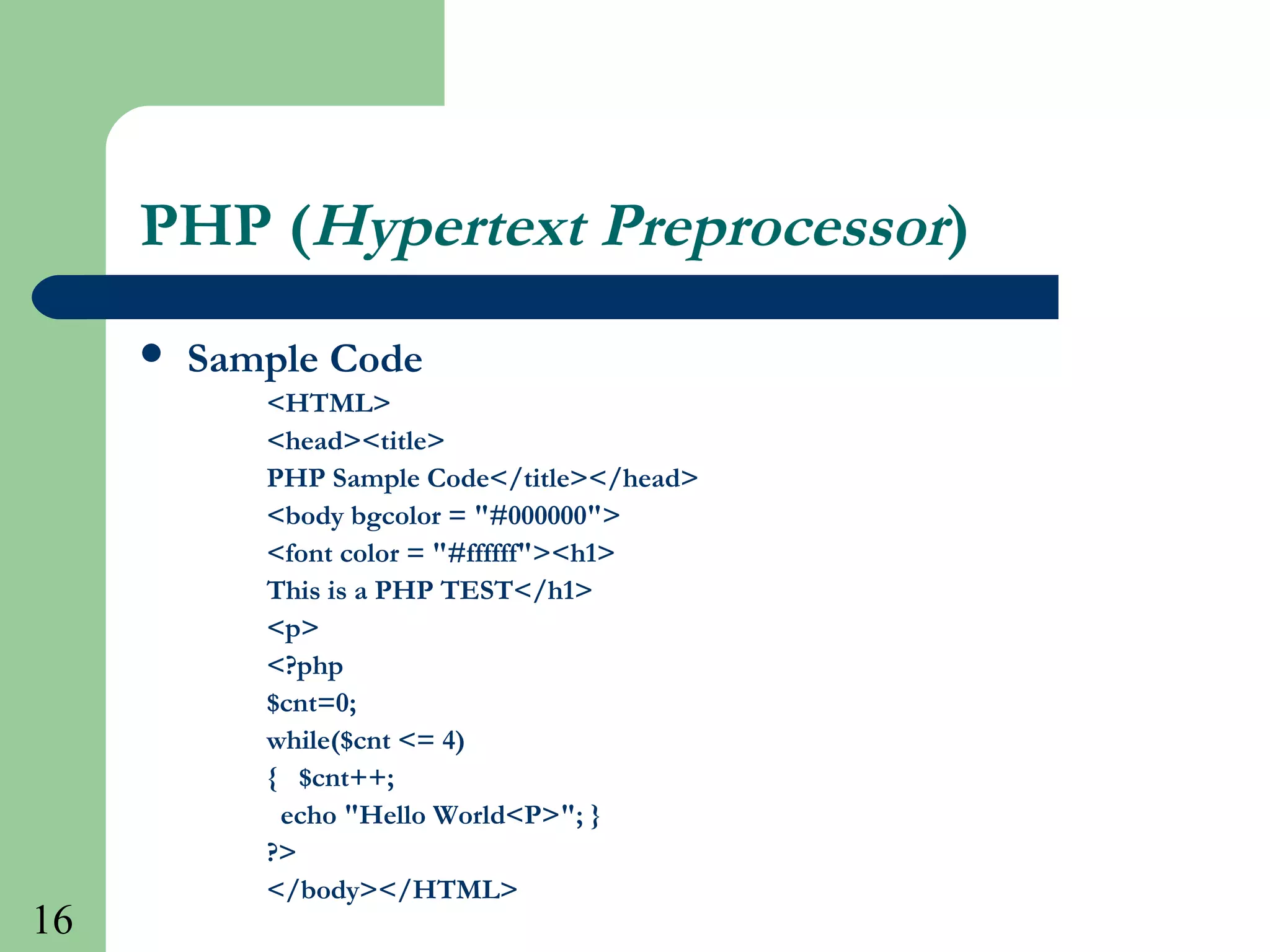 16
PHP (Hypertext Preprocessor)
 Sample Code
<HTML>
<head><title>
PHP Sample Code</title></head>
<body bgcolor = "#000000">
<font color = "#ffffff"><h1>
This is a PHP TEST</h1>
<p>
<?php
$cnt=0;
while($cnt <= 4)
{ $cnt++;
echo "Hello World<P>"; }
?>
</body></HTML>
 