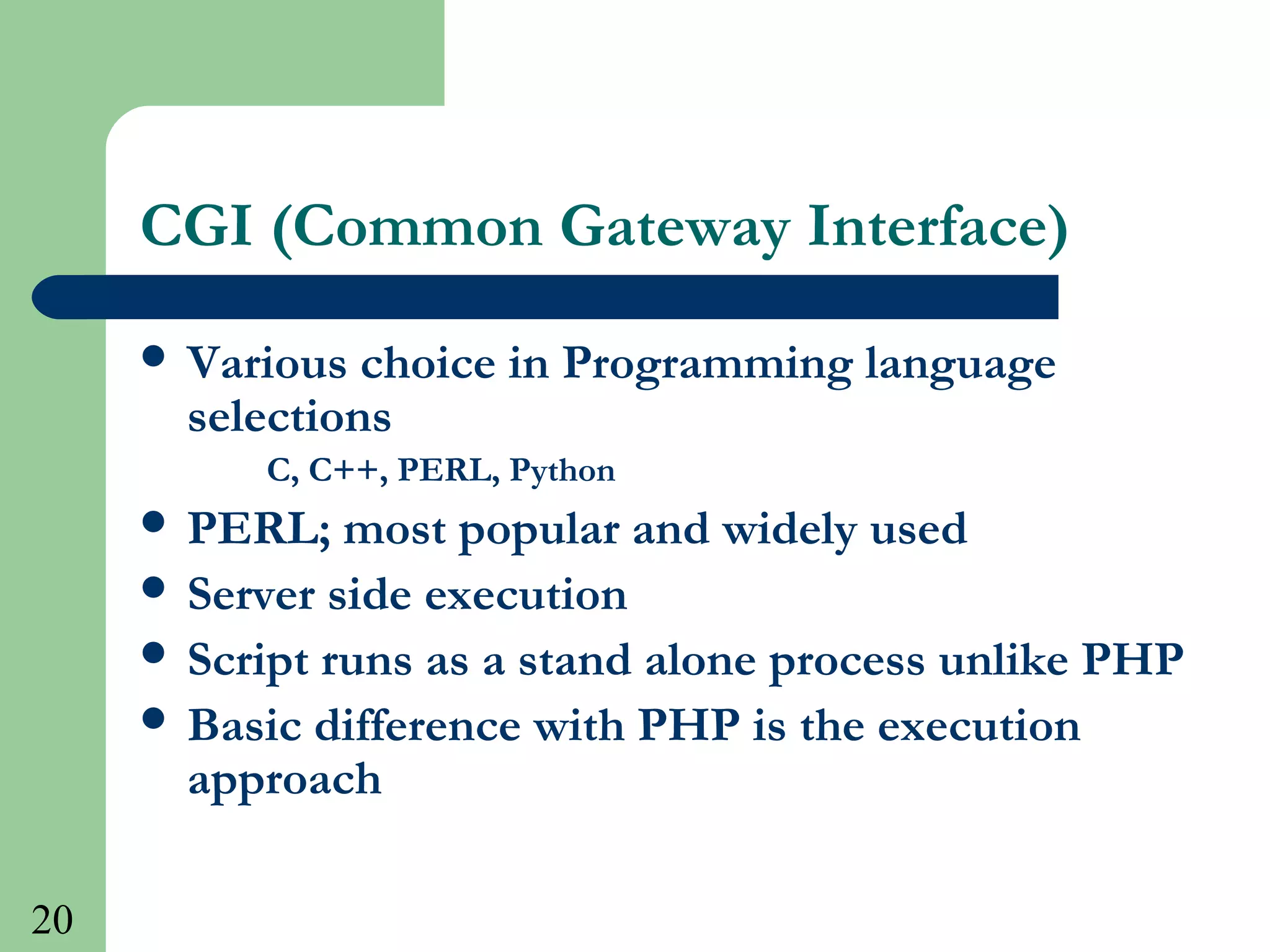 20
CGI (Common Gateway Interface)
 Various choice in Programming language
selections
C, C++, PERL, Python
 PERL; most popular and widely used
 Server side execution
 Script runs as a stand alone process unlike PHP
 Basic difference with PHP is the execution
approach
 